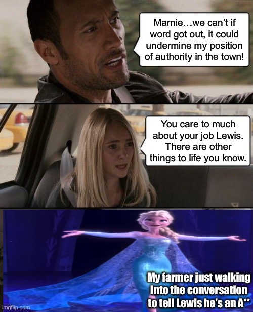 Lewis and Marnie 6 heart cutscene | Marnie…we can’t if word got out, it could undermine my position of authority in the town! You care to much about your job Lewis. There are other things to life you know. My farmer just walking into the conversation to tell Lewis he’s an A** | image tagged in memes,the rock driving | made w/ Imgflip meme maker