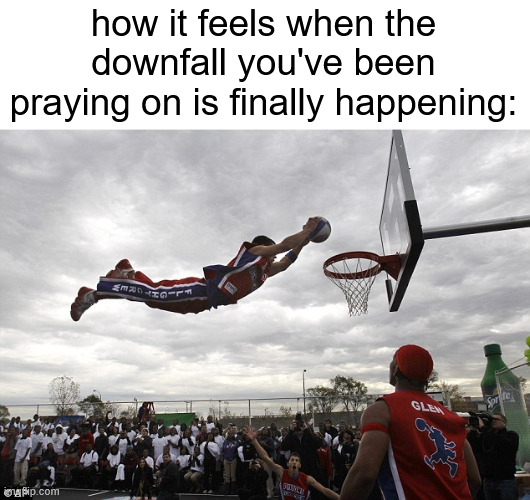 tethy | how it feels when the downfall you've been praying on is finally happening: | made w/ Imgflip meme maker