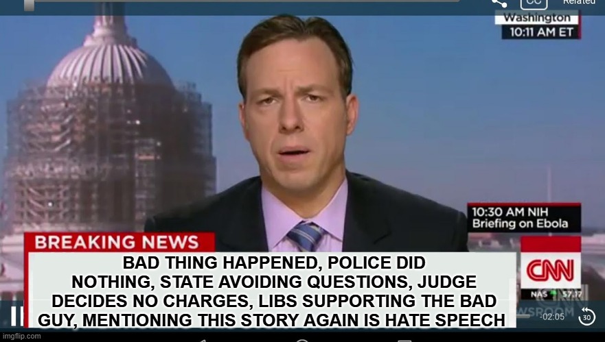 cnn breaking news template | BAD THING HAPPENED, POLICE DID NOTHING, STATE AVOIDING QUESTIONS, JUDGE DECIDES NO CHARGES, LIBS SUPPORTING THE BAD GUY, MENTIONING THIS STORY AGAIN IS HATE SPEECH | image tagged in cnn breaking news template | made w/ Imgflip meme maker