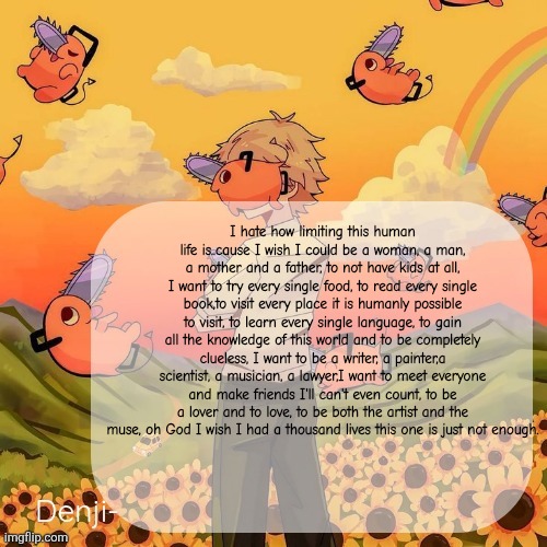 Denji announcement template | I hate how limiting this human life is..cause I wish I could be a woman, a man, a mother and a father, to not have kids at all, I want to try every single food, to read every single book,to visit every place it is humanly possible to visit, to learn every single language, to gain all the knowledge of this world and to be completely clueless, I want to be a writer, a painter,a scientist, a musician, a lawyer,I want to meet everyone and make friends I'll can't even count, to be a lover and to love, to be both the artist and the muse, oh God I wish I had a thousand lives this one is just not enough. | image tagged in denji announcement template | made w/ Imgflip meme maker
