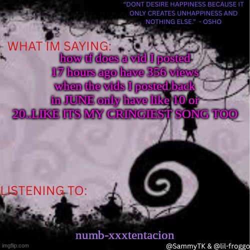 my yt is lil-froggo-r2b | how tf does a vid I posted 17 hours ago have 356 views when the vids I posted back in JUNE only have like 10 or 20..LIKE ITS MY CRINGIEST SONG TOO; numb-xxxtentacion | image tagged in sammy's temp | made w/ Imgflip meme maker
