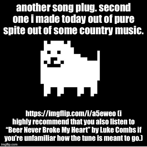 “Genocide Never Broke My Heart (A “Beer Never Broke My Heart” parody)” | another song plug. second one i made today out of pure spite out of some country music. https://imgflip.com/i/a5eweo (i highly recommend that you also listen to “Beer Never Broke My Heart” by Luke Combs if you’re unfamiliar how the tune is meant to go.) | image tagged in annoying dog undertale | made w/ Imgflip meme maker