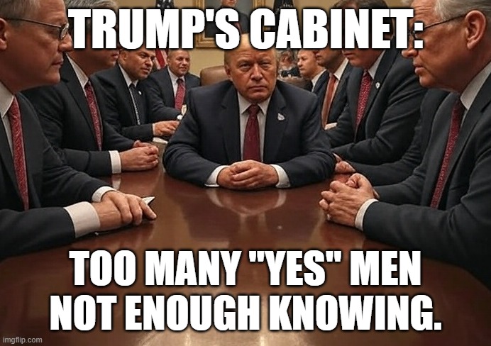 Trump's Cabinet | TRUMP'S CABINET:; TOO MANY "YES" MEN
NOT ENOUGH KNOWING. | image tagged in donald trump,trump | made w/ Imgflip meme maker