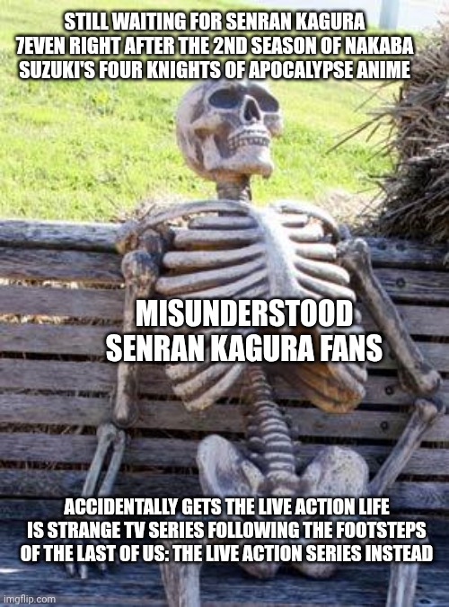 Waiting Skeleton | STILL WAITING FOR SENRAN KAGURA 7EVEN RIGHT AFTER THE 2ND SEASON OF NAKABA SUZUKI'S FOUR KNIGHTS OF APOCALYPSE ANIME; MISUNDERSTOOD SENRAN KAGURA FANS; ACCIDENTALLY GETS THE LIVE ACTION LIFE IS STRANGE TV SERIES FOLLOWING THE FOOTSTEPS OF THE LAST OF US: THE LIVE ACTION SERIES INSTEAD | image tagged in waiting skeleton,life is strange,senran kagura,error,live action,seven deadly sins | made w/ Imgflip meme maker