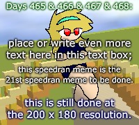 Days 465 & 466 & 467 & 468: speedily done meme | Days 465 & 466 & 467 & 468:; place or write even more text here in this text box;; this speedran meme is the 21st speedran meme to be done. this is still done at the 200 x 180 resolution. | image tagged in nice,stuff,funny | made w/ Imgflip meme maker