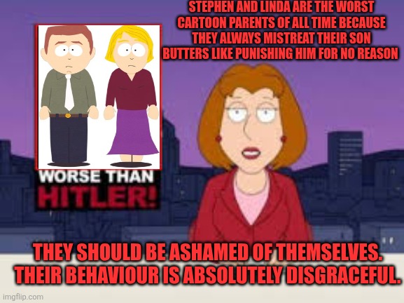 Stephen and Linda are really bad parents | STEPHEN AND LINDA ARE THE WORST CARTOON PARENTS OF ALL TIME BECAUSE THEY ALWAYS MISTREAT THEIR SON BUTTERS LIKE PUNISHING HIM FOR NO REASON; THEY SHOULD BE ASHAMED OF THEMSELVES. THEIR BEHAVIOUR IS ABSOLUTELY DISGRACEFUL. | image tagged in worse than hitler,south park,bad parents,child abuse | made w/ Imgflip meme maker