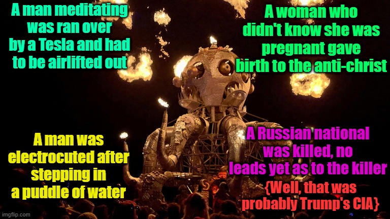 Strange happenings at this years Pagan-fest {Burning Man} | A man meditating was ran over by a Tesla and had to be airlifted out; A woman who didn't know she was pregnant gave birth to the anti-christ; A man was electrocuted after stepping in a puddle of water; A Russian national was killed, no leads yet as to the killer; {Well, that was probably Trump's CIA} | image tagged in burning man,tesla,shocked,pagans | made w/ Imgflip meme maker