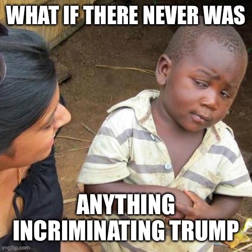 Third World Skeptical Kid Meme | WHAT IF THERE NEVER WAS ANYTHING INCRIMINATING TRUMP | image tagged in memes,third world skeptical kid | made w/ Imgflip meme maker