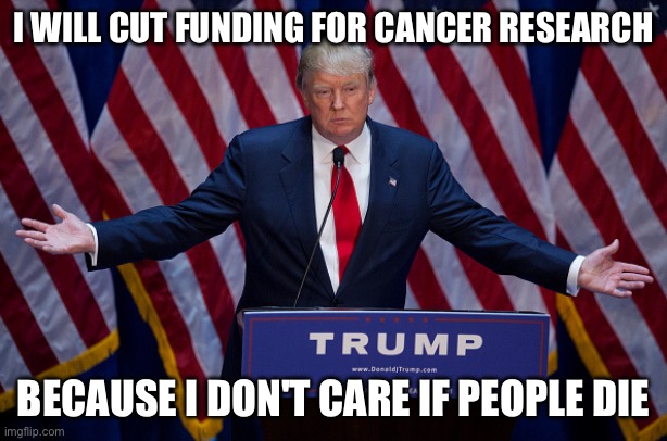 Donald Trump | I WILL CUT FUNDING FOR CANCER RESEARCH; BECAUSE I DON'T CARE IF PEOPLE DIE | image tagged in donald trump | made w/ Imgflip meme maker