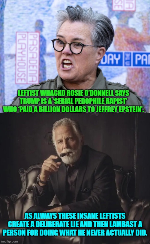 I don't think leftists know how to tell and actual truth. | LEFTIST WHACKO ROSIE O’DONNELL SAYS TRUMP IS A ‘SERIAL PEDOPHILE RAPIST’ WHO ‘PAID A BILLION DOLLARS TO JEFFREY EPSTEIN’. AS ALWAYS THESE INSANE LEFTISTS CREATE A DELIBERATE LIE AND THEN LAMBAST A PERSON FOR DOING WHAT HE NEVER ACTUALLY DID. | image tagged in yep | made w/ Imgflip meme maker