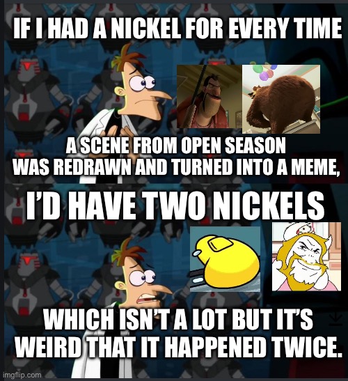 Open Season is really becoming a hot topic. | IF I HAD A NICKEL FOR EVERY TIME; A SCENE FROM OPEN SEASON WAS REDRAWN AND TURNED INTO A MEME, I’D HAVE TWO NICKELS; WHICH ISN’T A LOT BUT IT’S WEIRD THAT IT HAPPENED TWICE. | image tagged in 2 nickels | made w/ Imgflip meme maker