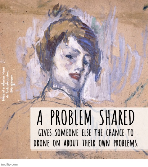 Yeh | Head of a Woman, Henri
de Toulouse-Lautrec,
1896: minkpen; A  PROBLEM  SHARED; gives  someone  else  the  chance  to
drone  on  about  their  own  problems. | image tagged in artmemes,hijack,problems,egoist | made w/ Imgflip meme maker
