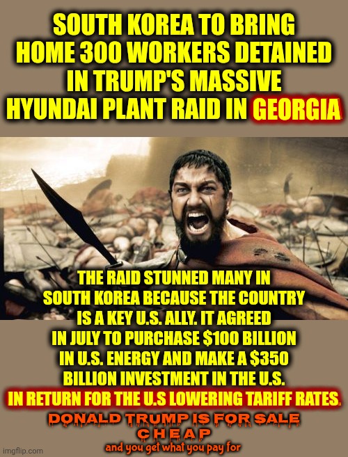 President For Sale.  Petty Unconstitutional Nazi President For Sale CHEAP | SOUTH KOREA TO BRING HOME 300 WORKERS DETAINED IN TRUMP'S MASSIVE HYUNDAI PLANT RAID IN GEORGIA; GEORGIA; THE RAID STUNNED MANY IN SOUTH KOREA BECAUSE THE COUNTRY IS A KEY U.S. ALLY. IT AGREED IN JULY TO PURCHASE $100 BILLION IN U.S. ENERGY AND MAKE A $350 BILLION INVESTMENT IN THE U.S.
IN RETURN FOR THE U.S LOWERING TARIFF RATES. IN RETURN FOR THE U.S LOWERING TARIFF RATES; Donald Trump is FOR SALE
C H E A P; and you get what you pay for | image tagged in memes,sparta leonidas,maga,nazis,trailer trash,lock him up | made w/ Imgflip meme maker