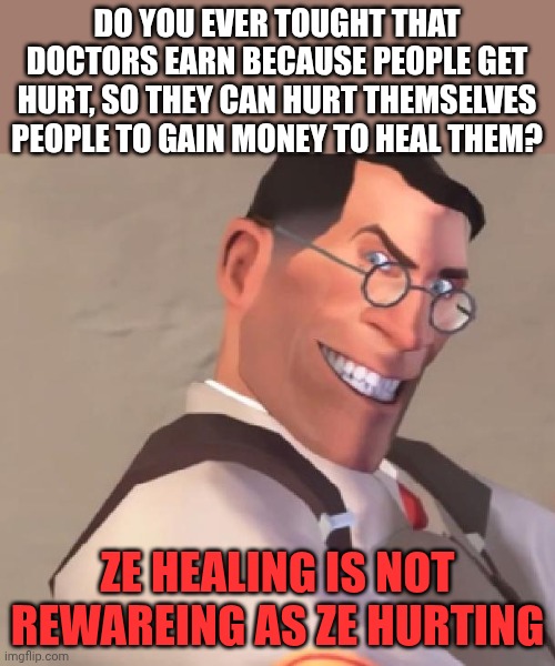 TF2 Medic | DO YOU EVER TOUGHT THAT DOCTORS EARN BECAUSE PEOPLE GET HURT, SO THEY CAN HURT THEMSELVES PEOPLE TO GAIN MONEY TO HEAL THEM? ZE HEALING IS NOT REWAREING AS ZE HURTING | image tagged in tf2 medic | made w/ Imgflip meme maker