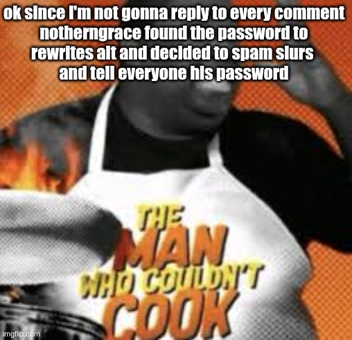 The man who couldn't cook | ok since I'm not gonna reply to every comment

notherngrace found the password to rewrites alt and decided to spam slurs 
and tell everyone his password | image tagged in the man who couldn't cook | made w/ Imgflip meme maker