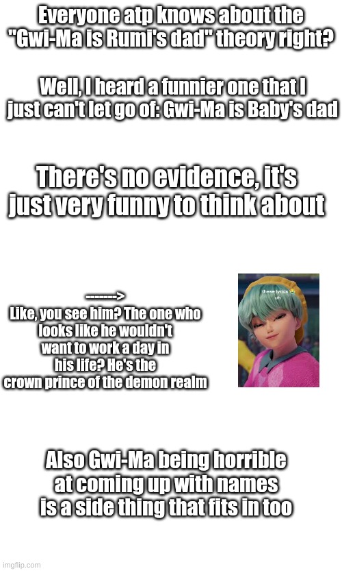 I don't even know where this originally came from but it has STUCK | Everyone atp knows about the "Gwi-Ma is Rumi's dad" theory right? Well, I heard a funnier one that I just can't let go of: Gwi-Ma is Baby's dad; There's no evidence, it's just very funny to think about; ------->
Like, you see him? The one who looks like he wouldn't want to work a day in his life? He's the crown prince of the demon realm; Also Gwi-Ma being horrible at coming up with names is a side thing that fits in too | image tagged in also i've seen them combined before too,the boys finding out is a common trope too,read gwi-ma's heir on ao3,it's amazing | made w/ Imgflip meme maker