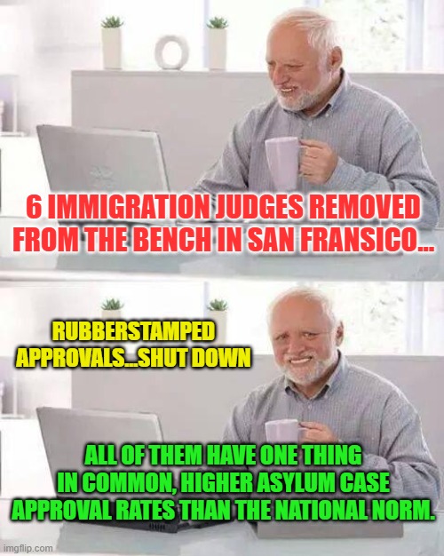 Hide the Pain Harold | 6 IMMIGRATION JUDGES REMOVED FROM THE BENCH IN SAN FRANSICO... RUBBERSTAMPED APPROVALS...SHUT DOWN; ALL OF THEM HAVE ONE THING IN COMMON, HIGHER ASYLUM CASE APPROVAL RATES THAN THE NATIONAL NORM. | image tagged in memes,hide the pain harold | made w/ Imgflip meme maker