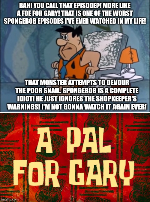 Fred loathes that infamous SpongeBob Squarepants episode called A Pal For Gary | BAH! YOU CALL THAT EPISODE?! MORE LIKE A FOE FOR GARY! THAT IS ONE OF THE WORST SPONGEBOB EPISODES I'VE EVER WATCHED IN MY LIFE! THAT MONSTER ATTEMPTS TO DEVOUR THE POOR SNAIL. SPONGEBOB IS A COMPLETE IDIOT! HE JUST IGNORES THE SHOPKEEPER'S WARNINGS! I'M NOT GONNA WATCH IT AGAIN EVER! | image tagged in funny memes,spongebob squarepants,scumbob,worst episodes ever,modern spongebob sucks,the flintstones | made w/ Imgflip meme maker