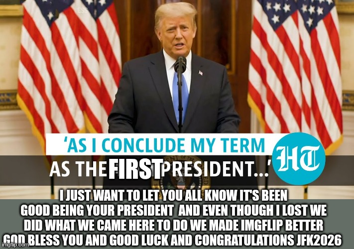 trump | FIRST; I JUST WANT TO LET YOU ALL KNOW IT'S BEEN GOOD BEING YOUR PRESIDENT  AND EVEN THOUGH I LOST WE DID WHAT WE CAME HERE TO DO WE MADE IMGFLIP BETTER GOD BLESS YOU AND GOOD LUCK AND CONGRATULATIONS JFK2026 | image tagged in trump | made w/ Imgflip meme maker