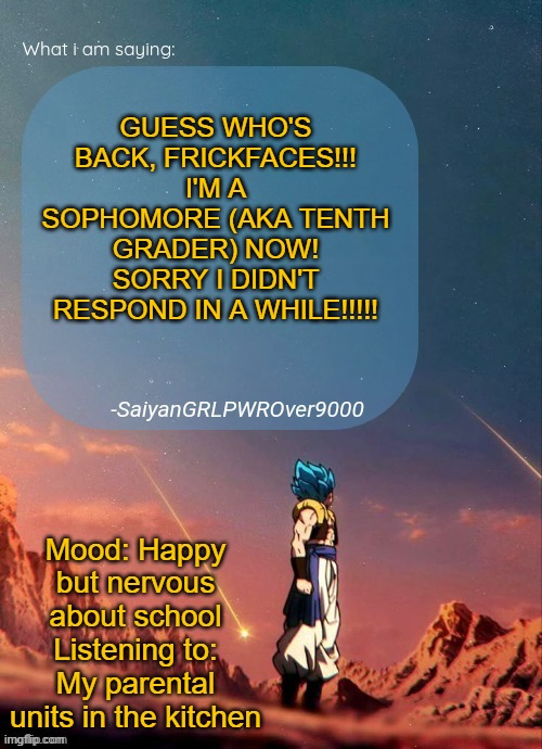 HI EVERYONE! WHAT DID I MISS??????????? | GUESS WHO'S BACK, FRICKFACES!!!
I'M A SOPHOMORE (AKA TENTH GRADER) NOW!
SORRY I DIDN'T RESPOND IN A WHILE!!!!! Mood: Happy but nervous about school
Listening to: My parental units in the kitchen | image tagged in sayiangrlpwrover9000's new announcement page | made w/ Imgflip meme maker