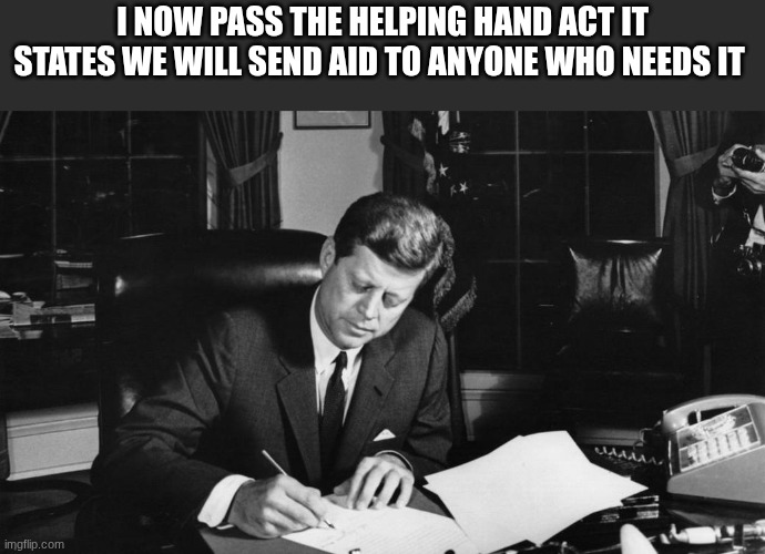 jfk | I NOW PASS THE HELPING HAND ACT IT STATES WE WILL SEND AID TO ANYONE WHO NEEDS IT | image tagged in jfk | made w/ Imgflip meme maker