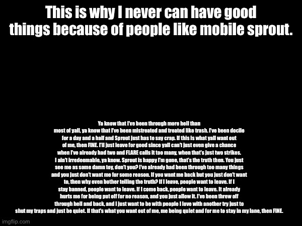 Approve this and I’ll just leave everyone alone. I’ll just delete this account right after unless if you want to negotiate. | This is why I never can have good things because of people like mobile sprout. Ya know that I’ve been through more hell than most of yall, ya know that I’ve been mistreated and treated like trash. I’ve been docile for a day and a half and Sprout just has to say crap. If this is what yall want out of me, then FINE. I’ll just leave for good since yall can’t just even give a chance when I’ve already had two and FLARE calls it too many, when that’s just two strikes. I ain’t irredeemable, ya know. Sprout is happy I’m gone, that’s the truth then. You just see me as some damn toy, don’t you? I’ve already had been through too many things and you just don’t want me for some reason. If you want me back but you just don’t want to, then why even bother telling the truth? If I leave, people want to leave. If I stay banned, people want to leave. If I come back, people want to leave. It already hurts me for being put off for no reason, and you just allow it. I’ve been threw off through hell and back, and I just want to be with people I love with another try just to shut my traps and just be quiet. If that’s what you want out of me, me being quiet and for me to stay in my lane, then FINE. | image tagged in i had it with everyone,flowey only understands,chara just wants me to be happy | made w/ Imgflip meme maker
