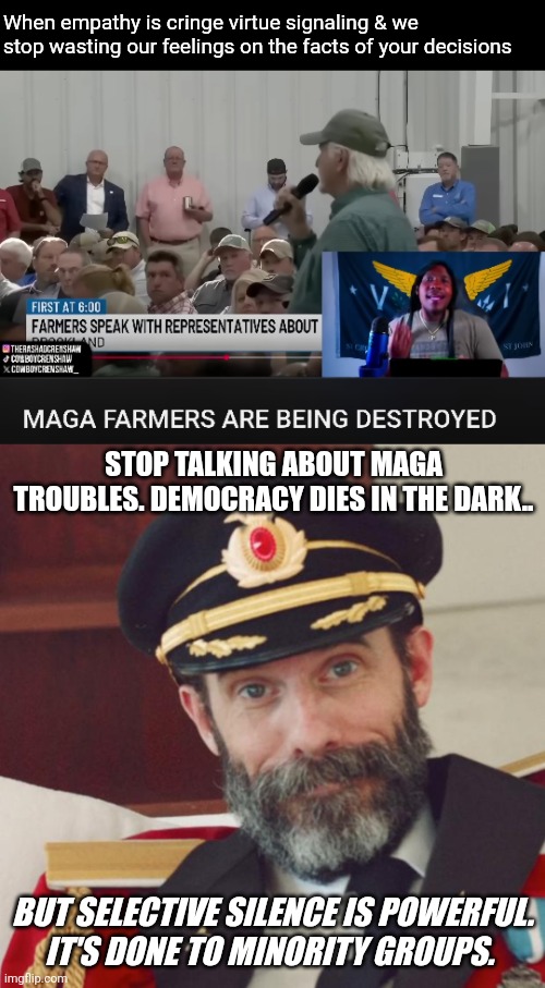 Let them get pneumonia listening 2 Trump tell them it's not raining on their head | When empathy is cringe virtue signaling & we stop wasting our feelings on the facts of your decisions; STOP TALKING ABOUT MAGA TROUBLES. DEMOCRACY DIES IN THE DARK.. BUT SELECTIVE SILENCE IS POWERFUL.
IT'S DONE TO MINORITY GROUPS. | image tagged in blank black,captain obvious | made w/ Imgflip meme maker