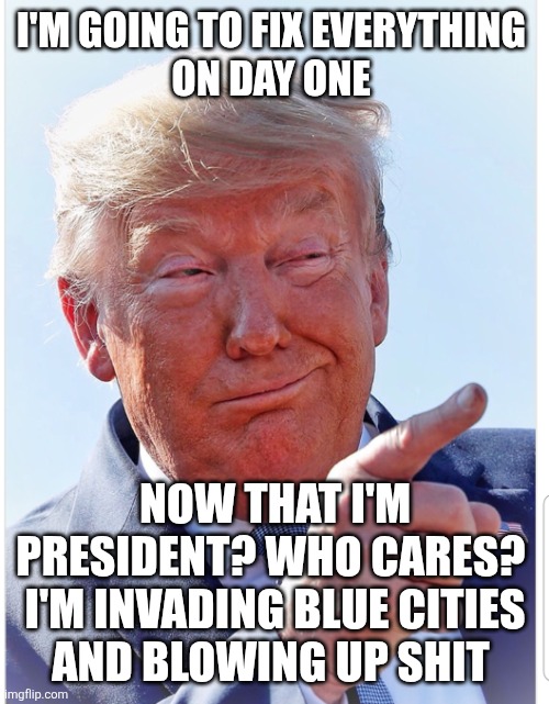 Trump pointing | I'M GOING TO FIX EVERYTHING 
ON DAY ONE NOW THAT I'M PRESIDENT? WHO CARES? 

I'M INVADING BLUE CITIES AND BLOWING UP SHIT | image tagged in trump pointing | made w/ Imgflip meme maker
