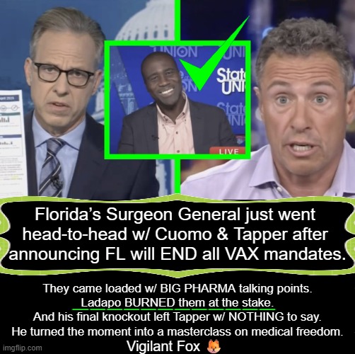 I totally agree re no more Covid jabs for children but each vax needs to be evaluated individually for efficacy. | Florida’s Surgeon General just went 
head-to-head w/ Cuomo & Tapper after 
announcing FL will END all VAX mandates. They came loaded w/ BIG PHARMA talking points.

Ladapo BURNED them at the stake.

And his final knockout left Tapper w/ NOTHING to say.

He turned the moment into a masterclass on medical freedom. ____________; Vigilant Fox 🦊 | image tagged in florida,surgeon general,vaccines,policy,protection,children | made w/ Imgflip meme maker
