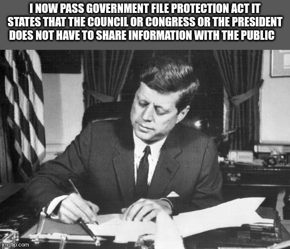 jfk | I NOW PASS GOVERNMENT FILE PROTECTION ACT IT STATES THAT THE COUNCIL OR CONGRESS OR THE PRESIDENT DOES NOT HAVE TO SHARE INFORMATION WITH THE PUBLIC | image tagged in jfk | made w/ Imgflip meme maker