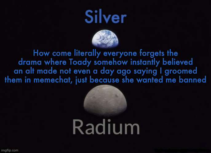 Silver and Radium's Shared Space Template | How come literally everyone forgets the drama where Toady somehow instantly believed an alt made not even a day ago saying I groomed them in memechat, just because she wanted me banned | image tagged in silver and radium's shared space template | made w/ Imgflip meme maker