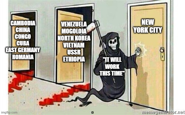 Trust us, it won't end up like a disaster like it always does | VENEZUELA
MOGOLOIA
NORTH KOREA
VIETNAM
USSR
ETHIOPIA; CAMBODIA
CHINA
CONGO
CUBA
EAST GERMANY
ROMANIA; NEW YORK CITY; "IT WILL WORK THIS TIME" | image tagged in grim reaper knocking door | made w/ Imgflip meme maker