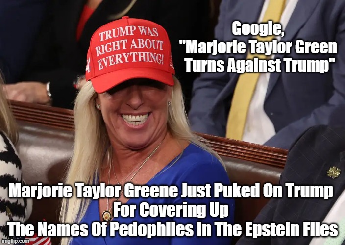 Google "Marjorie Taylor Greene Turns Against Trump" | Google, 
"Marjorie Taylor Green 

Turns Against Trump"; Marjorie Taylor Greene Just Puked On Trump 
For Covering Up 
The Names Of Pedophiles In The Epstein Files | image tagged in marjorie taylor greene,mtg,epstein files,trump covers up for pedofiles | made w/ Imgflip meme maker