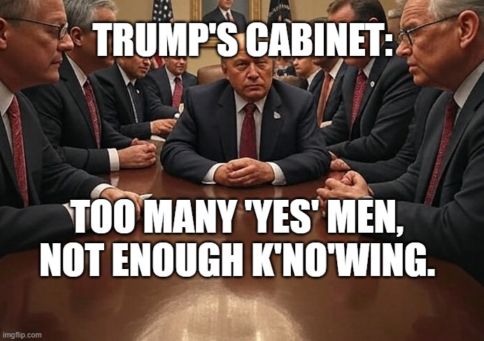 Trump Cabinet | TRUMP'S CABINET:; TOO MANY 'YES' MEN,
NOT ENOUGH K'NO'WING. | image tagged in donald trump,trump,president,president trump,not my president | made w/ Imgflip meme maker