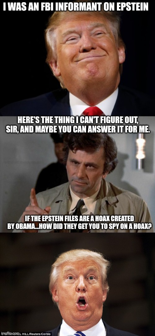 bUt WhAt AbOuT BiDeN?!? | I WAS AN FBI INFORMANT ON EPSTEIN; HERE'S THE THING I CAN'T FIGURE OUT, SIR, AND MAYBE YOU CAN ANSWER IT FOR ME. IF THE EPSTEIN FILES ARE A HOAX CREATED BY OBAMA...HOW DID THEY GET YOU TO SPY ON A HOAX? | image tagged in smug trump,columbo,trump stupid face,jeffrey epstein | made w/ Imgflip meme maker