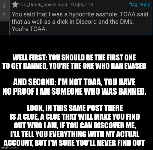 WELL FIRST: YOU SHOULD BE THE FIRST ONE TO GET BANNED, YOU'RE THE ONE WHO BAN EVASED; AND SECOND: I'M NOT TOAA, YOU HAVE NO PROOF I AM SOMEONE WHO WAS BANNED. LOOK, IN THIS SAME POST THERE IS A CLUE, A CLUE THAT WILL MAKE YOU FIND OUT WHO I AM, IF YOU CAN DISCOVER ME, I'LL TELL YOU EVERYTHING WITH MY ACTUAL ACCOUNT, BUT I'M SURE YOU'LL NEVER FIND OUT | made w/ Imgflip meme maker