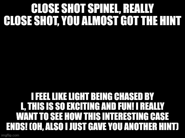 CLOSE SHOT SPINEL, REALLY CLOSE SHOT, YOU ALMOST GOT THE HINT; I FEEL LIKE LIGHT BEING CHASED BY L, THIS IS SO EXCITING AND FUN! I REALLY WANT TO SEE HOW THIS INTERESTING CASE ENDS! (OH, ALSO I JUST GAVE YOU ANOTHER HINT) | made w/ Imgflip meme maker