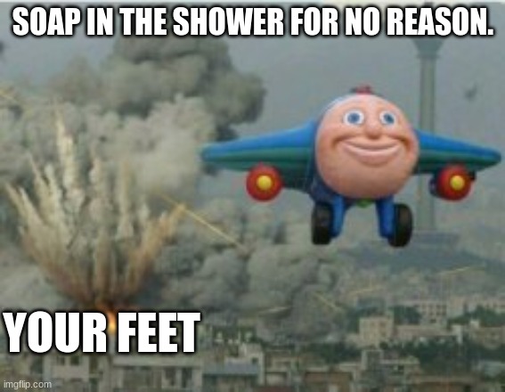 My feet hurt | SOAP IN THE SHOWER FOR NO REASON. YOUR FEET | image tagged in happy bomber plane | made w/ Imgflip meme maker