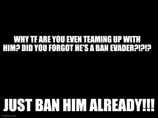 WHY TF ARE YOU EVEN TEAMING UP WITH HIM? DID YOU FORGOT HE'S A BAN EVADER?!?!? JUST BAN HIM ALREADY!!! | made w/ Imgflip meme maker