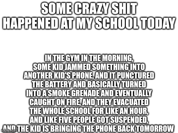 IN THE GYM IN THE MORNING, SOME KID JAMMED SOMETHING INTO ANOTHER KID'S PHONE, AND IT PUNCTURED THE BATTERY AND BASICALLY TURNED INTO A SMOKE GRENADE AND EVENTUALLY CAUGHT ON FIRE, AND THEY EVACUATED THE WHOLE SCHOOL FOR LIKE AN HOUR, AND LIKE FIVE PEOPLE GOT SUSPENDED, AND THE KID IS BRINGING THE PHONE BACK TOMORROW; SOME CRAZY SHIT HAPPENED AT MY SCHOOL TODAY | made w/ Imgflip meme maker