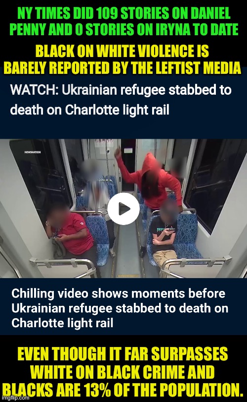 Why are white people always looking behind them when a black man is there? | NY TIMES DID 109 STORIES ON DANIEL PENNY AND 0 STORIES ON IRYNA TO DATE; BLACK ON WHITE VIOLENCE IS BARELY REPORTED BY THE LEFTIST MEDIA; EVEN THOUGH IT FAR SURPASSES WHITE ON BLACK CRIME AND BLACKS ARE 13% OF THE POPULATION. | image tagged in murder,democrat policy,hate,division,commie playbook | made w/ Imgflip meme maker