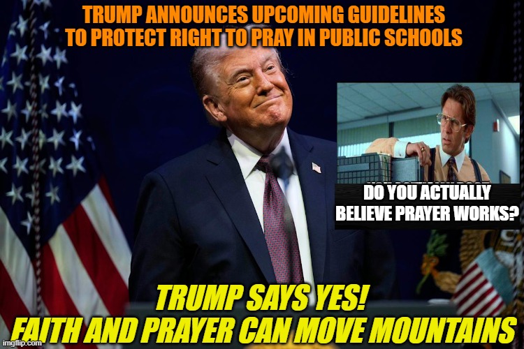 In Your Face, Gavin Newsom and Jen Psaki!!! | TRUMP ANNOUNCES UPCOMING GUIDELINES TO PROTECT RIGHT TO PRAY IN PUBLIC SCHOOLS; DO YOU ACTUALLY BELIEVE PRAYER WORKS? TRUMP SAYS YES! 
FAITH AND PRAYER CAN MOVE MOUNTAINS | image tagged in president trump,prayer,gavin newsom,jen psaki,office space bill lumbergh | made w/ Imgflip meme maker