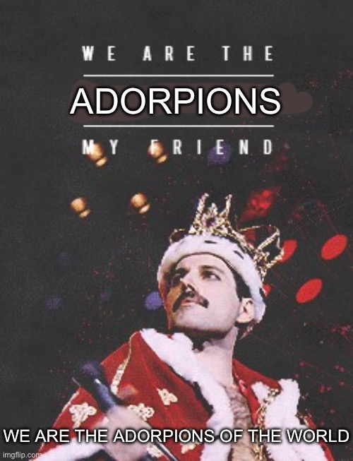 Queen We are the champions | ADORPIONS; WE ARE THE ADORPIONS OF THE WORLD | image tagged in queen we are the champions | made w/ Imgflip meme maker