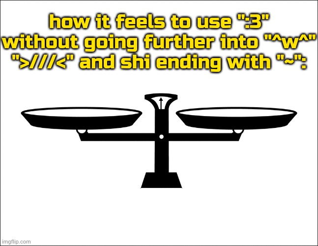 fact | how it feels to use ":3" without going further into "^w^" ">///<" and shi ending with "~": | image tagged in balance | made w/ Imgflip meme maker