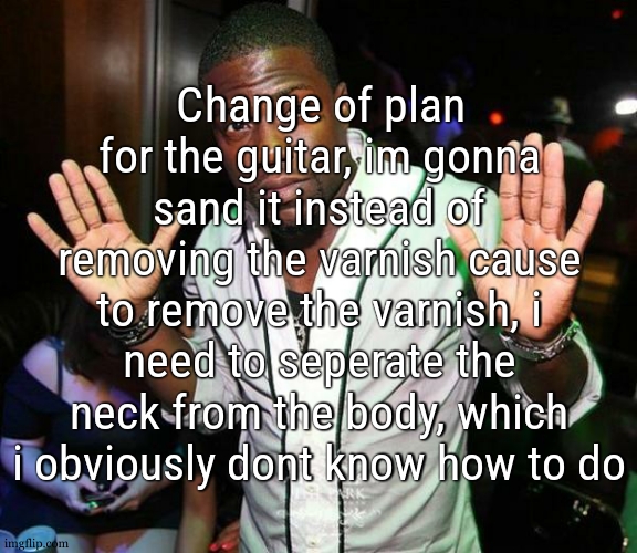 i also choosed a new pickguard | Change of plan for the guitar, im gonna sand it instead of removing the varnish cause to remove the varnish, i need to seperate the neck from the body, which i obviously dont know how to do | image tagged in kevin hart hands up | made w/ Imgflip meme maker
