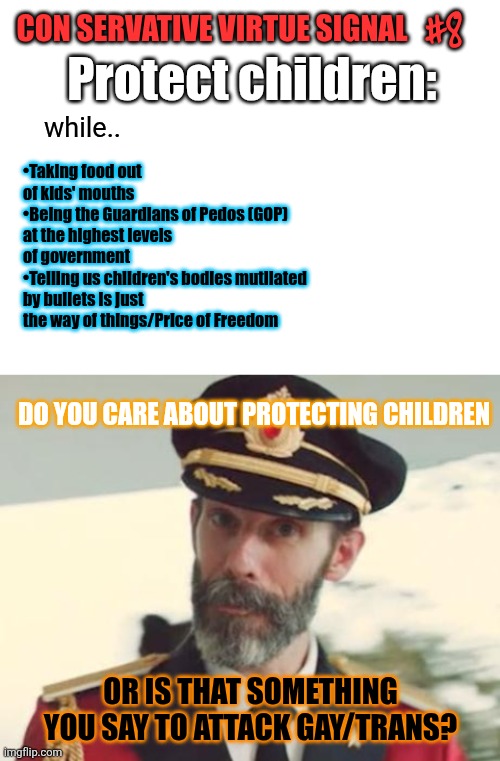 U'll learn. Whenever cons say anything. It's a projection. Or a lie. Full stop | #8; CON SERVATIVE VIRTUE SIGNAL; Protect children:; while.. •Taking food out of kids' mouths
•Being the Guardians of Pedos (GOP) at the highest levels of government
•Telling us children's bodies mutilated by bullets is just the way of things/Price of Freedom; DO YOU CARE ABOUT PROTECTING CHILDREN; OR IS THAT SOMETHING YOU SAY TO ATTACK GAY/TRANS? | image tagged in duh,virtue signalling | made w/ Imgflip meme maker