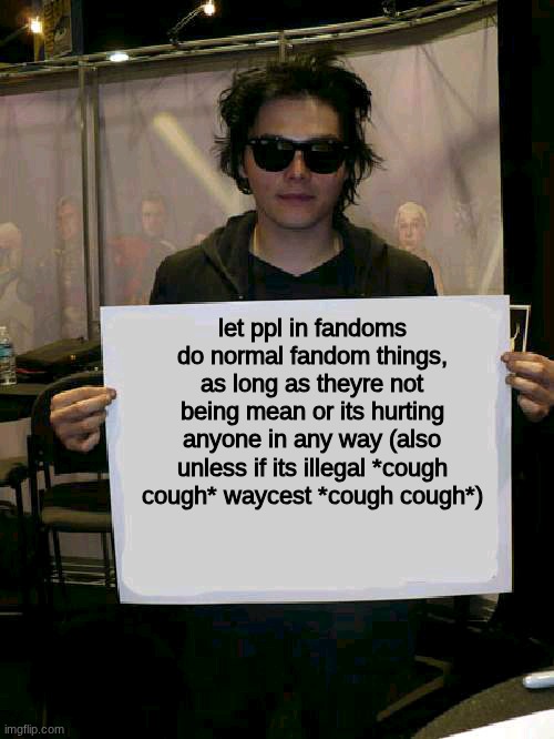 let people in fandoms do fandom things!! | let ppl in fandoms do normal fandom things, as long as theyre not being mean or its hurting anyone in any way (also unless if its illegal *cough cough* waycest *cough cough*) | image tagged in gerard way holding sign,my chemical romance,mcr,fandoms | made w/ Imgflip meme maker