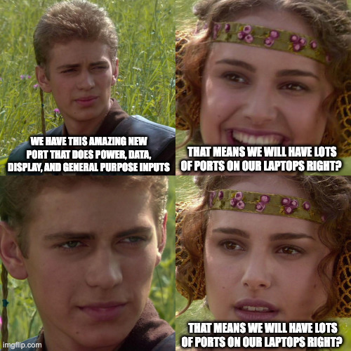 Anakin Padme 4 Panel | WE HAVE THIS AMAZING NEW PORT THAT DOES POWER, DATA, DISPLAY, AND GENERAL PURPOSE INPUTS; THAT MEANS WE WILL HAVE LOTS OF PORTS ON OUR LAPTOPS RIGHT? THAT MEANS WE WILL HAVE LOTS OF PORTS ON OUR LAPTOPS RIGHT? | image tagged in anakin padme 4 panel | made w/ Imgflip meme maker