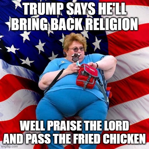 TRUMP SAYS HE'LL BRING BACK RELIGION; WELL PRAISE THE LORD AND PASS THE FRIED CHICKEN | TRUMP SAYS HE'LL BRING BACK RELIGION; WELL PRAISE THE LORD
AND PASS THE FRIED CHICKEN | image tagged in obese conservative american woman,fried chicken,deep fried,donald trump,anti-religion,kentucky fried chicken | made w/ Imgflip meme maker
