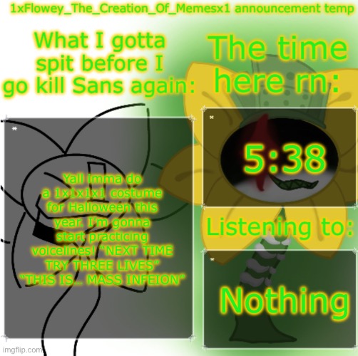 1xFlowey_The_Creation_Of_Memesx1 announcement temp | 5:38; Yall imma do a 1x1x1x1 costume for Halloween this year. I’m gonna start practicing voicelines! “NEXT TIME TRY THREE LIVES” “THIS IS… MASS INFEION”; Nothing | image tagged in 1xflowey_the_creation_of_memesx1 announcement temp | made w/ Imgflip meme maker